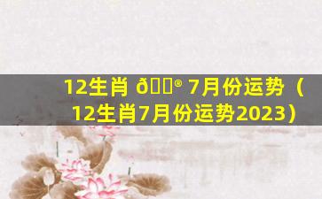 12生肖 💮 7月份运势（12生肖7月份运势2023）
